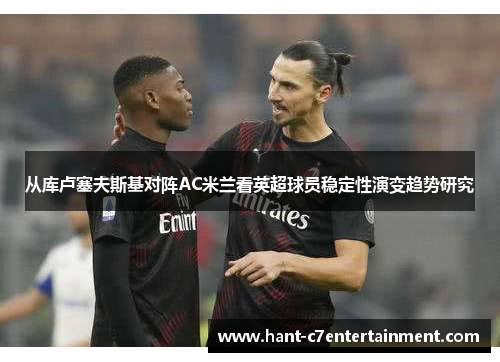 从库卢塞夫斯基对阵AC米兰看英超球员稳定性演变趋势研究