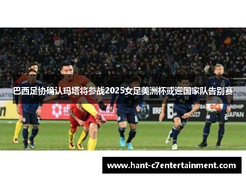 巴西足协确认玛塔将参战2025女足美洲杯或迎国家队告别赛