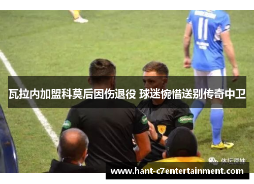 瓦拉内加盟科莫后因伤退役 球迷惋惜送别传奇中卫