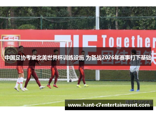中国足协考察北美世界杯训练设施 为备战2026年赛事打下基础