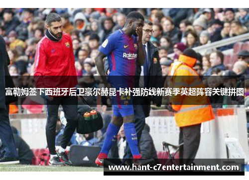 富勒姆签下西班牙后卫豪尔赫昆卡补强防线新赛季英超阵容关键拼图